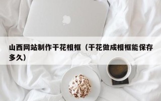 兴安盟山西网站制作干花相框（干花做成相框能保存多久）